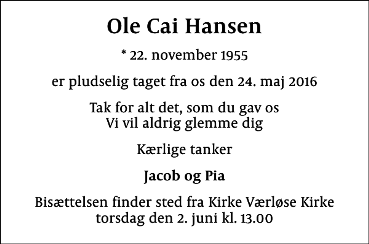 <p>Ole Cai Hansen<br />* 22. november 1955<br />er pludselig taget fra os den 24. maj 2016<br />Tak for alt det, som du gav os Vi vil aldrig glemme dig<br />Kærlige tanker<br />Jacob og Pia<br />Bisættelsen finder sted fra Kirke Værløse Kirke torsdag den 2. juni kl. 13.00</p>