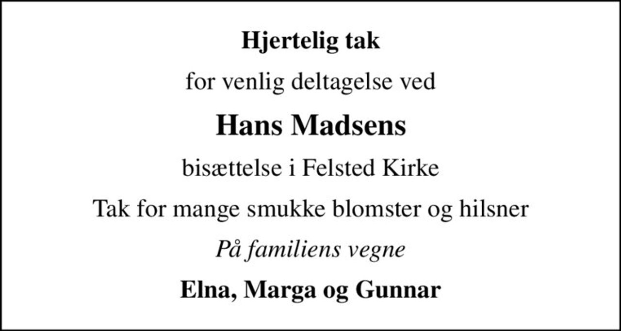 Hjertelig tak
for venlig deltagelse ved
Hans Madsens
bisættelse i Felsted Kirke
Tak for mange smukke blomster og hilsner
På familiens vegne
Elna, Marga og Gunnar