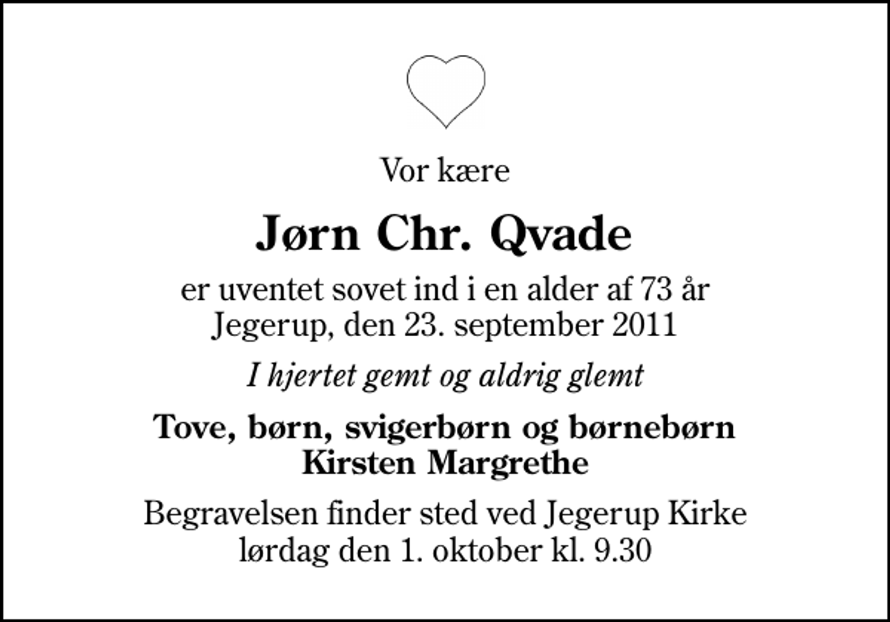 <p>Vor kære<br />Jørn Chr. Qvade<br />er uventet sovet ind i en alder af 73 år Jegerup, den 23. september 2011<br />I hjertet gemt og aldrig glemt<br />Tove, børn, svigerbørn og børnebørn Kirsten Margrethe<br />Begravelsen finder sted ved Jegerup Kirke lørdag den 1. oktober kl. 9.30</p>