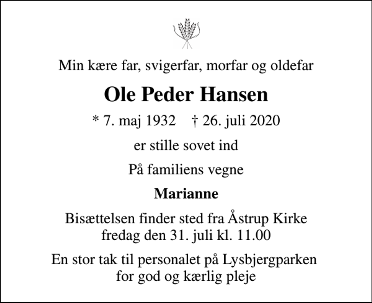 <p>Min kære far, svigerfar, morfar og oldefar<br />Ole Peder Hansen<br />* 7. maj 1932 ✝ 26. juli 2020<br />er stille sovet ind<br />På familiens vegne<br />Marianne<br />Bisættelsen finder sted fra Åstrup Kirke fredag den 31. juli kl. 11.00<br />En stor tak til personalet på Lysbjergparken for god og kærlig pleje</p>