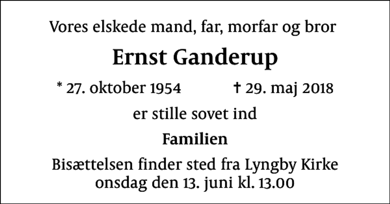 <p>Vores elskede mand, far, morfar og bror<br />Ernst Ganderup<br />* 27. oktober 1954 ✝ 29. maj 2018<br />er stille sovet ind<br />Familien<br />Bisættelsen finder sted fra Lyngby Kirke onsdag den 13. juni kl. 13.00</p>