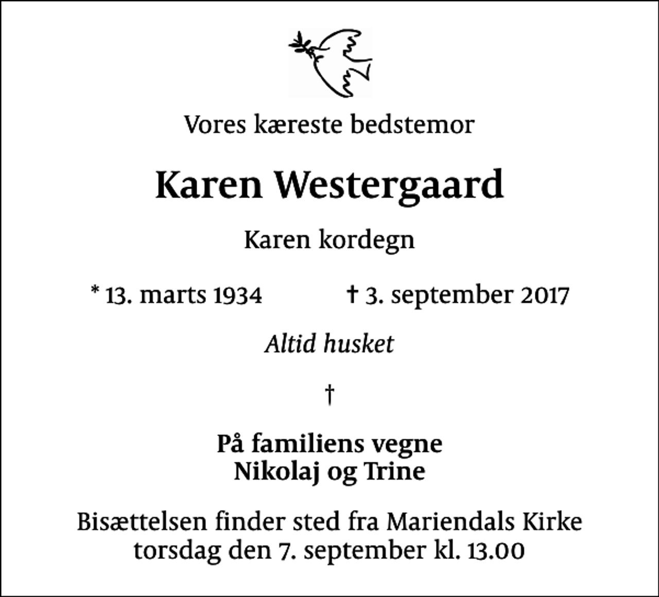 <p>Vores kæreste bedstemor<br />Karen Westergaard<br />Karen kordegn<br />* 13. marts 1934 ✝ 3. september 2017<br />Altid husket</p><p>På familiens vegne Nikolaj og Trine<br />Bisættelsen finder sted fra Mariendals Kirke torsdag den 7. september kl. 13.00</p>