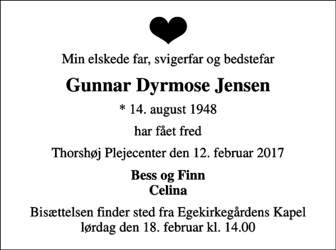 <p>Min elskede far, svigerfar og bedstefar<br />Gunnar Dyrmose Jensen<br />* 14. august 1948<br />har fået fred<br />Thorshøj Plejecenter den 12. februar 2017<br />Bess og Finn Celina<br />Bisættelsen finder sted fra Egekirkegårdens Kapel lørdag den 18. februar kl. 14.00</p>