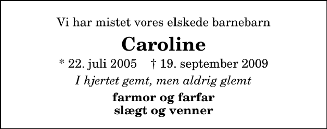 <p>Vi har mistet vores elskede barnebarn<br />Caroline<br />* 22. juli 2005 ✝ 19. september 2009<br />I hjertet gemt, men aldrig glemt<br />farmor og farfar slægt og venner</p>