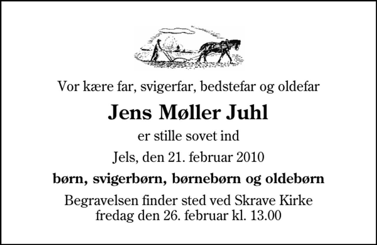 <p>Vor kære far, svigerfar, bedstefar og oldefar<br />Jens Møller Juhl<br />er stille sovet ind<br />Jels, den 21. februar 2010<br />børn, svigerbørn, børnebørn og oldebørn<br />Begravelsen finder sted ved Skrave Kirke fredag den 26. februar kl. 13.00</p>