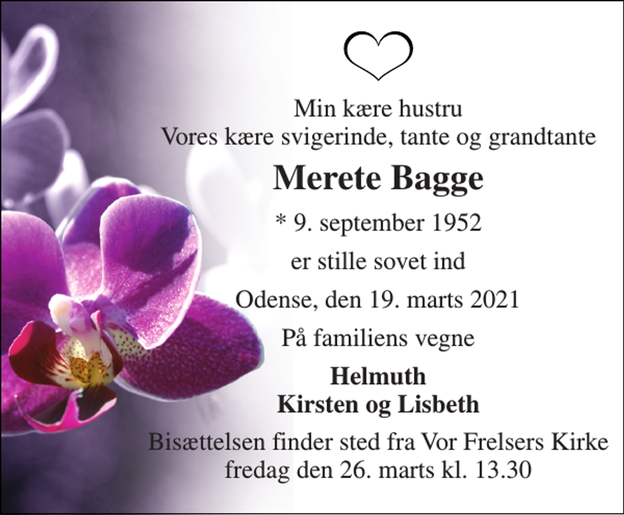 <p>Min kære hustru Vores kære svigerinde, tante og grandtante<br />Merete Bagge<br />* 9. september 1952<br />er stille sovet ind<br />Odense, den 19. marts 2021<br />På familiens vegne<br />Helmuth Kirsten og Lisbeth<br />Bisættelsen finder sted fra Vor Frelsers Kirke fredag den 26. marts kl. 13.30</p>
