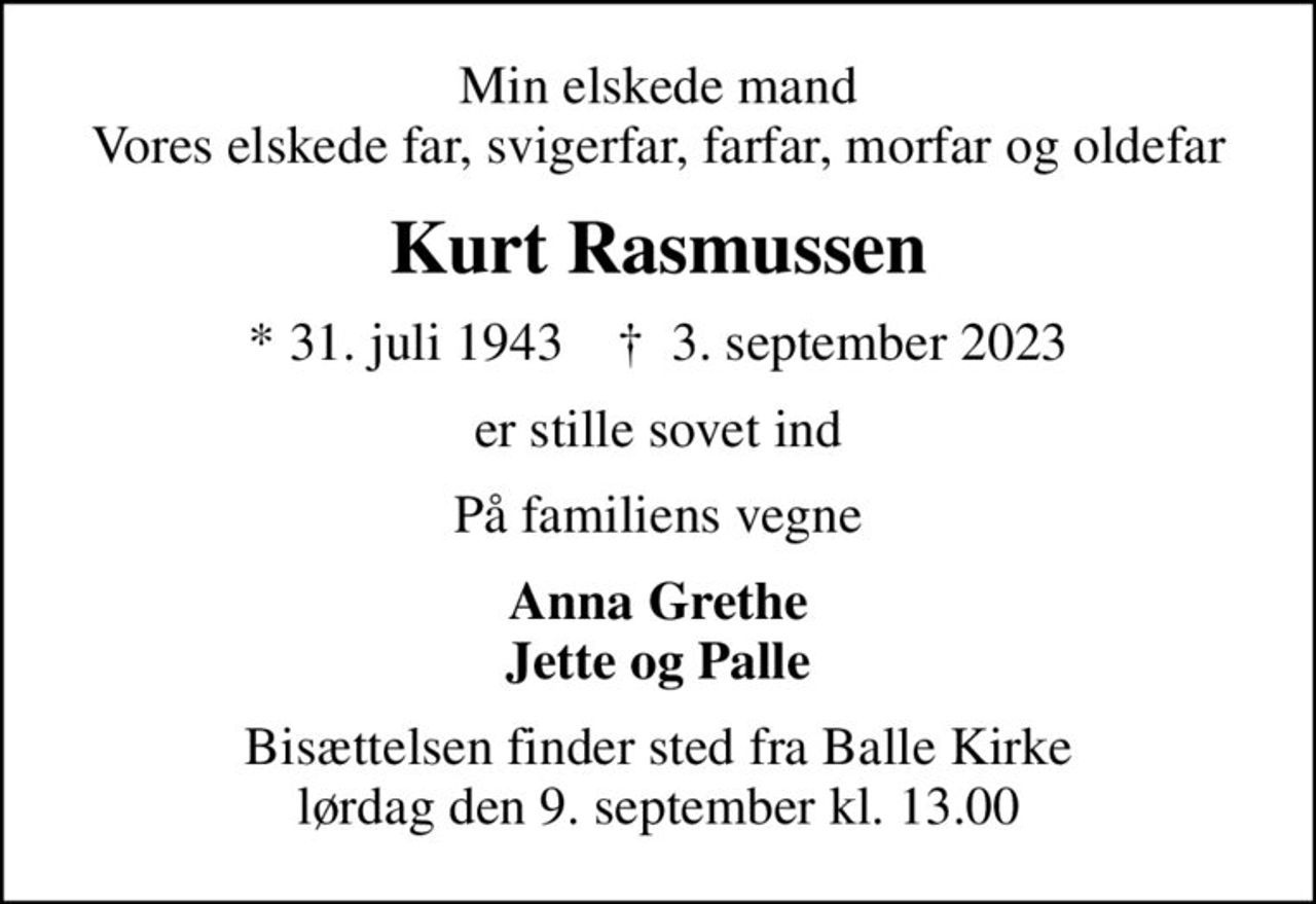 Min elskede mand Vores elskede far, svigerfar, farfar, morfar og oldefar
Kurt Rasmussen
* 31. juli 1943    ✝ 3. september 2023
er stille sovet ind
På familiens vegne
Anna Grethe Jette og Palle
Bisættelsen finder sted fra Balle Kirke  lørdag den 9. september kl. 13.00