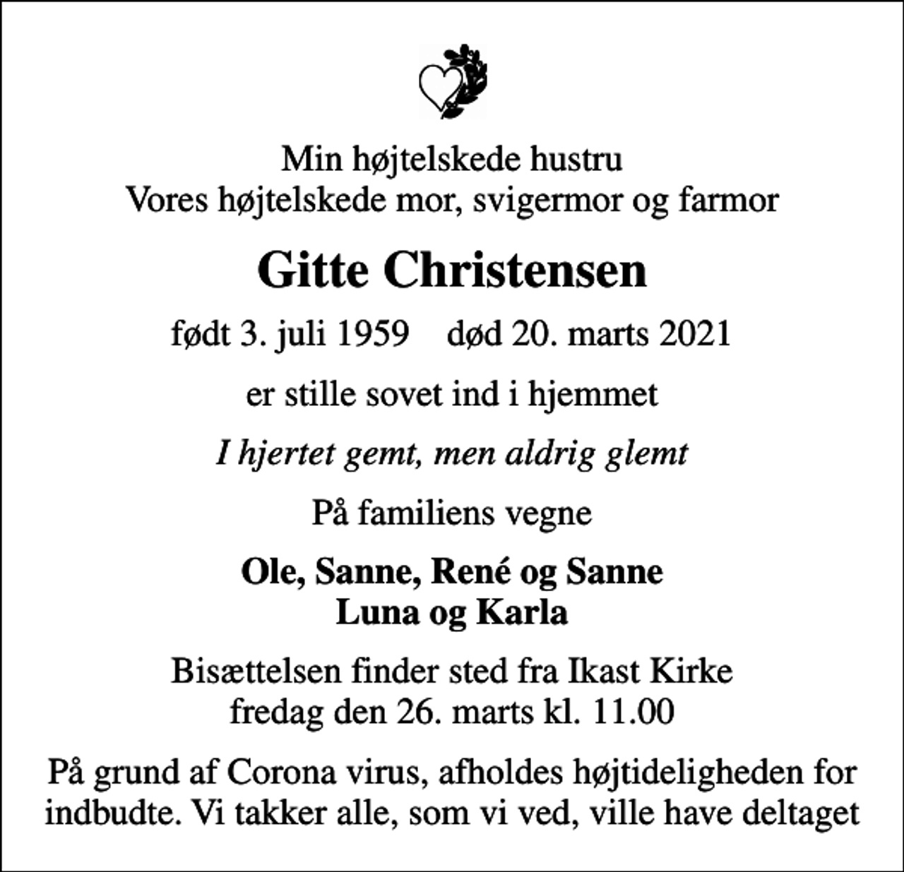 <p>Min højtelskede hustru Vores højtelskede mor, svigermor og farmor<br />Gitte Christensen<br />født 3. juli 1959 død 20. marts 2021<br />er stille sovet ind i hjemmet<br />I hjertet gemt, men aldrig glemt<br />På familiens vegne<br />Ole, Sanne, René og Sanne Luna og Karla<br />Bisættelsen finder sted fra Ikast Kirke fredag den 26. marts kl. 11.00<br />På grund af Corona virus, afholdes højtideligheden for indbudte. Vi takker alle, som vi ved, ville have deltaget</p>