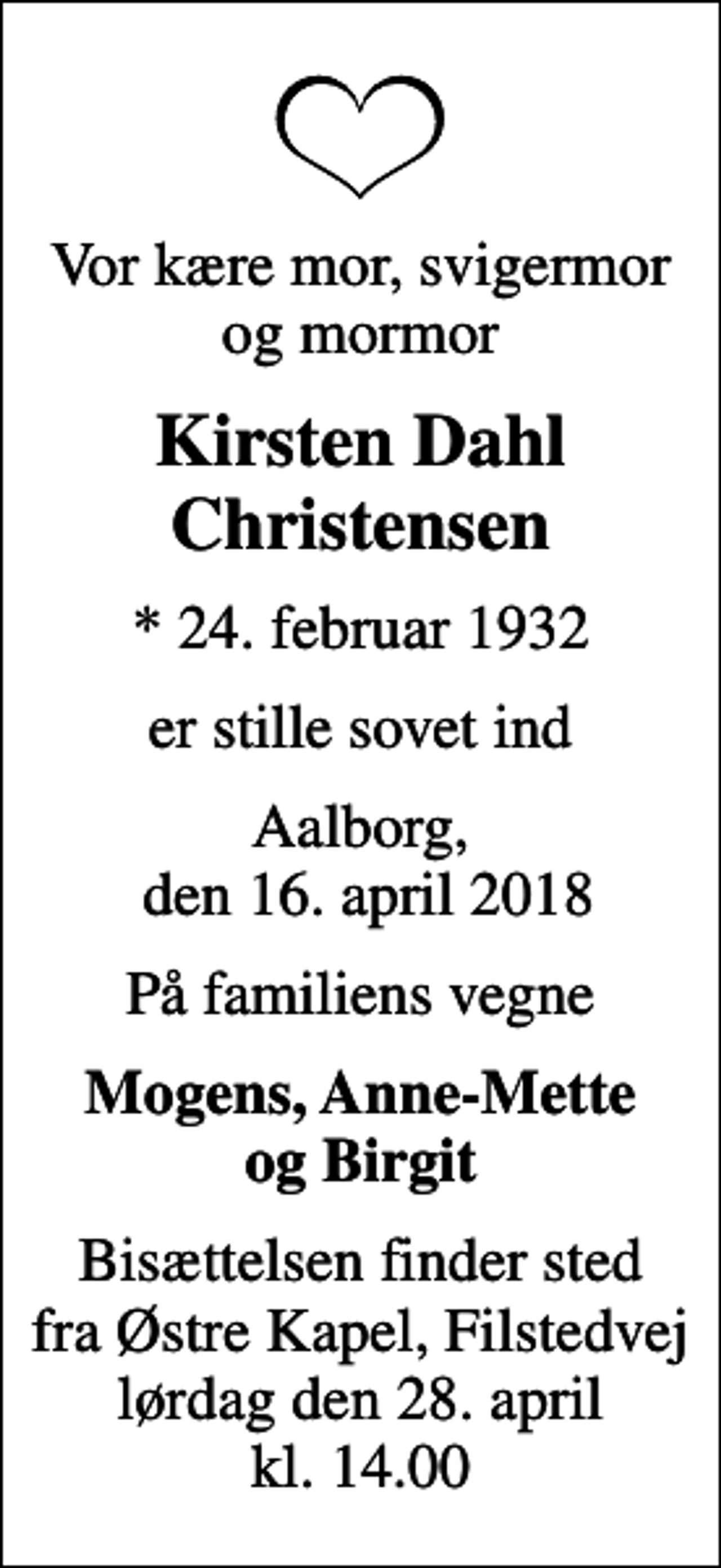 <p>Vor kære mor, svigermor og mormor<br />Kirsten Dahl Christensen<br />* 24. februar 1932<br />er stille sovet ind<br />Aalborg, den 16. april 2018<br />På familiens vegne<br />Mogens, Anne-Mette og Birgit<br />Bisættelsen finder sted fra Østre Kapel, Filstedvej lørdag den 28. april kl. 14.00</p>