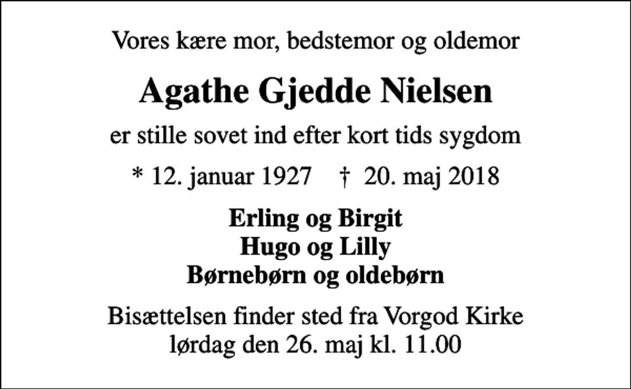 <p>Vores kære mor, bedstemor og oldemor<br />Agathe Gjedde Nielsen<br />er stille sovet ind efter kort tids sygdom<br />* 12. januar 1927 ✝ 20. maj 2018<br />Erling og Birgit Hugo og Lilly Børnebørn og oldebørn<br />Bisættelsen finder sted fra Vorgod Kirke lørdag den 26. maj kl. 11.00</p>