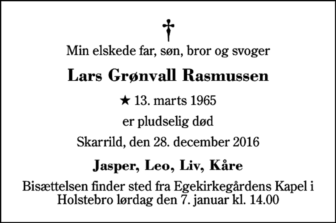 <p>Min elskede far, søn, bror og svoger<br />Lars Grønvall Rasmussen<br />* 13. marts 1965<br />er pludselig død<br />Skarrild, den 28. december 2016<br />Jasper, Leo, Liv, Kåre<br />Bisættelsen finder sted fra Egekirkegårdens Kapel i Holstebro lørdag den 7. januar kl. 14.00</p>