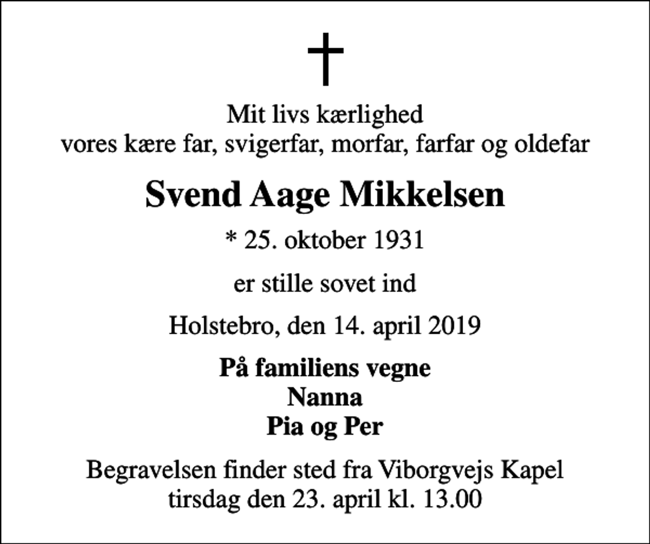 <p>Mit livs kærlighed vores kære far, svigerfar, morfar, farfar og oldefar<br />Svend Aage Mikkelsen<br />* 25. oktober 1931<br />er stille sovet ind<br />Holstebro, den 14. april 2019<br />På familiens vegne Nanna Pia og Per<br />Begravelsen finder sted fra Viborgvejs Kapel tirsdag den 23. april kl. 13.00</p>