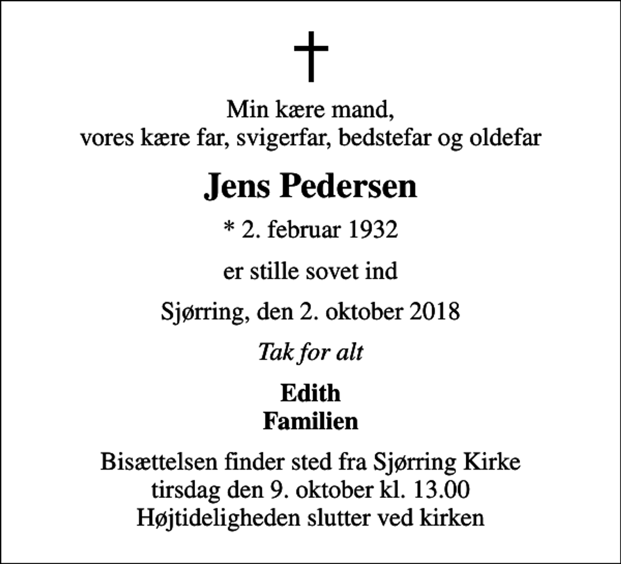 <p>Min kære mand, vores kære far, svigerfar, bedstefar og oldefar<br />Jens Pedersen<br />* 2. februar 1932<br />er stille sovet ind<br />Sjørring, den 2. oktober 2018<br />Tak for alt<br />Edith Familien<br />Bisættelsen finder sted fra Sjørring Kirke tirsdag den 9. oktober kl. 13.00 Højtideligheden slutter ved kirken</p>