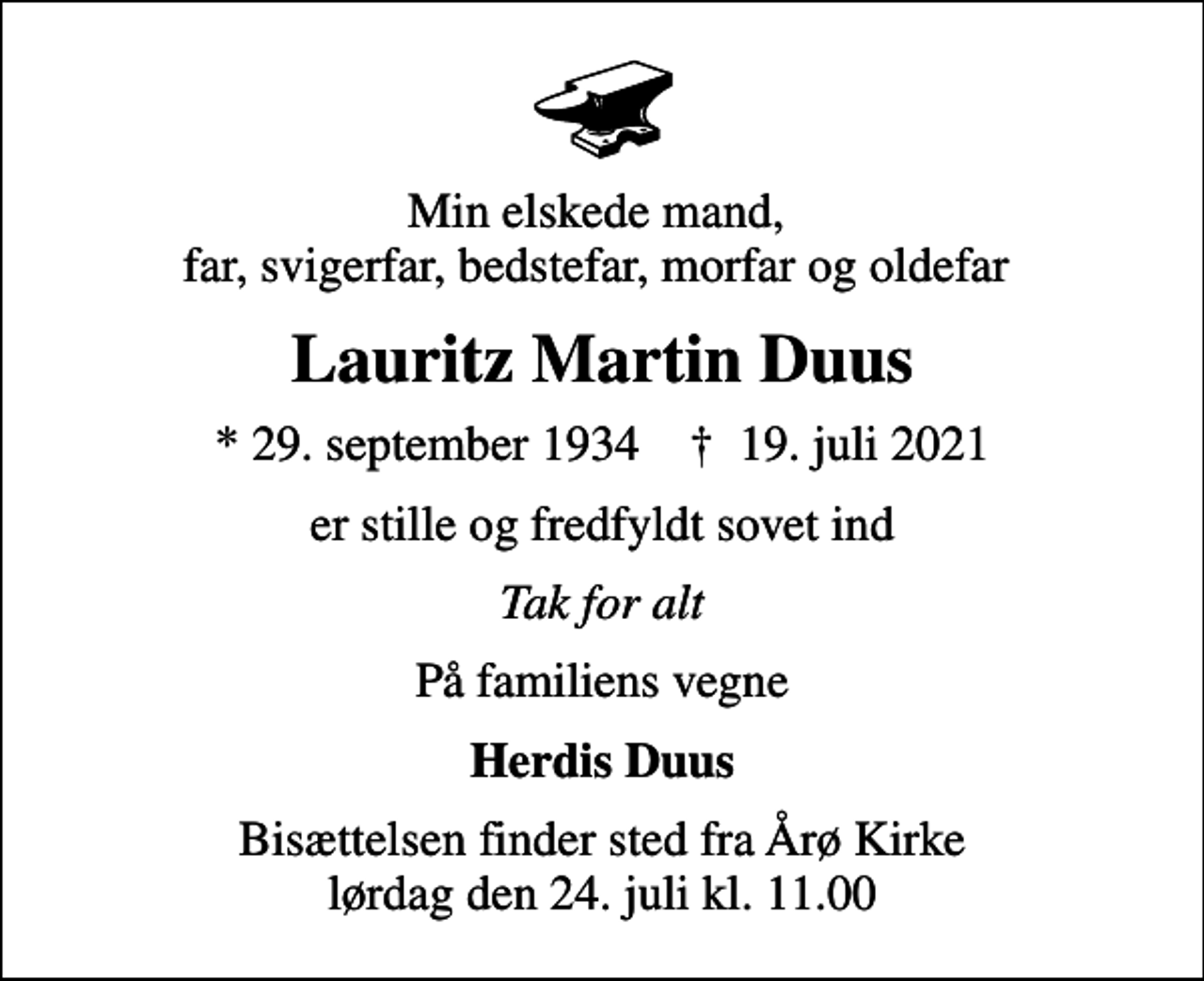 <p>Min elskede mand, far, svigerfar, bedstefar, morfar og oldefar<br />Lauritz Martin Duus<br />* 29. september 1934 ✝ 19. juli 2021<br />er stille og fredfyldt sovet ind<br />Tak for alt<br />På familiens vegne<br />Herdis Duus<br />Bisættelsen finder sted fra Årø Kirke lørdag den 24. juli kl. 11.00</p>