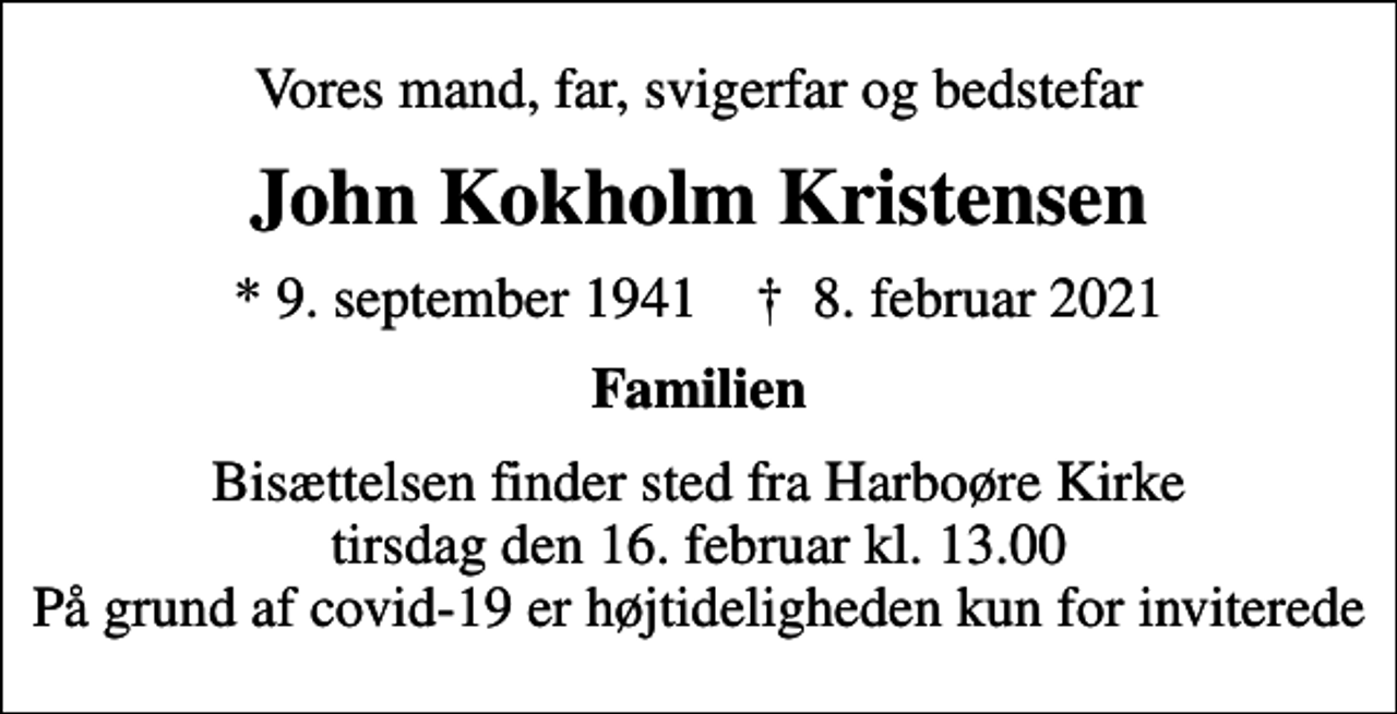<p>Vores mand, far, svigerfar og bedstefar<br />John Kokholm Kristensen<br />* 9. september 1941 ✝ 8. februar 2021<br />Familien<br />Bisættelsen finder sted fra Harboøre Kirke tirsdag den 16. februar kl. 13.00 På grund af covid-19 er højtideligheden kun for inviterede</p>