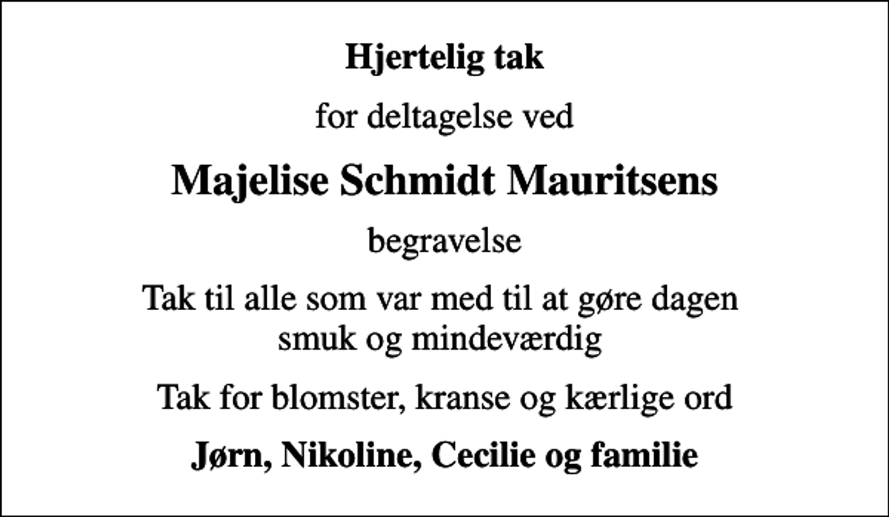 <p>Hjertelig tak<br />for deltagelse ved<br />Majelise Schmidt Mauritsens<br />begravelse<br />Tak til alle som var med til at gøre dagen smuk og mindeværdig<br />Tak for blomster, kranse og kærlige ord<br />Jørn, Nikoline, Cecilie og familie</p>