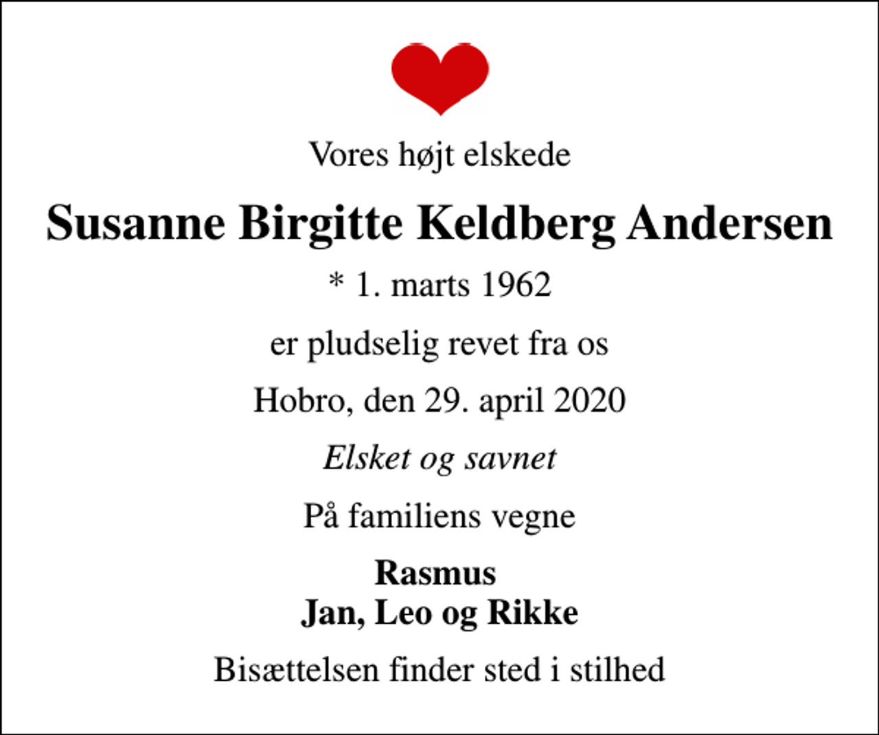 <p>Vores højt elskede<br />Susanne Birgitte Keldberg Andersen<br />* 1. marts 1962<br />er pludselig revet fra os<br />Hobro, den 29. april 2020<br />Elsket og savnet<br />På familiens vegne<br />Rasmus Jan, Leo og Rikke<br />Bisættelsen finder sted i stilhed</p>