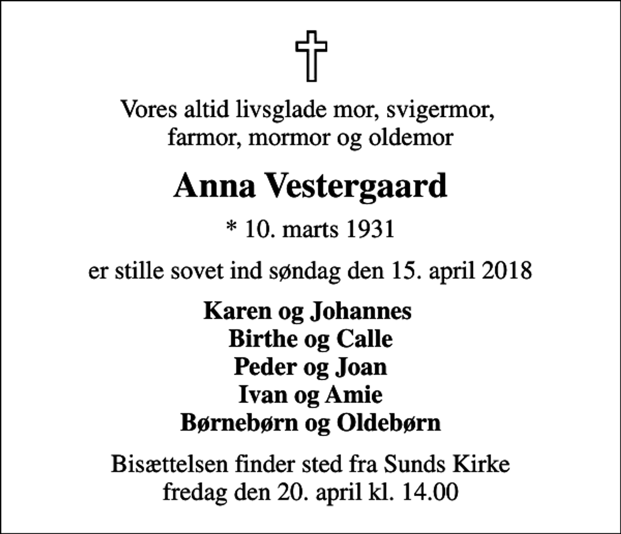 <p>Vores altid livsglade mor, svigermor, farmor, mormor og oldemor<br />Anna Vestergaard<br />* 10. marts 1931<br />er stille sovet ind søndag den 15. april 2018<br />Karen og Johannes Birthe og Calle Peder og Joan Ivan og Amie Børnebørn og Oldebørn<br />Bisættelsen finder sted fra Sunds Kirke fredag den 20. april kl. 14.00</p>