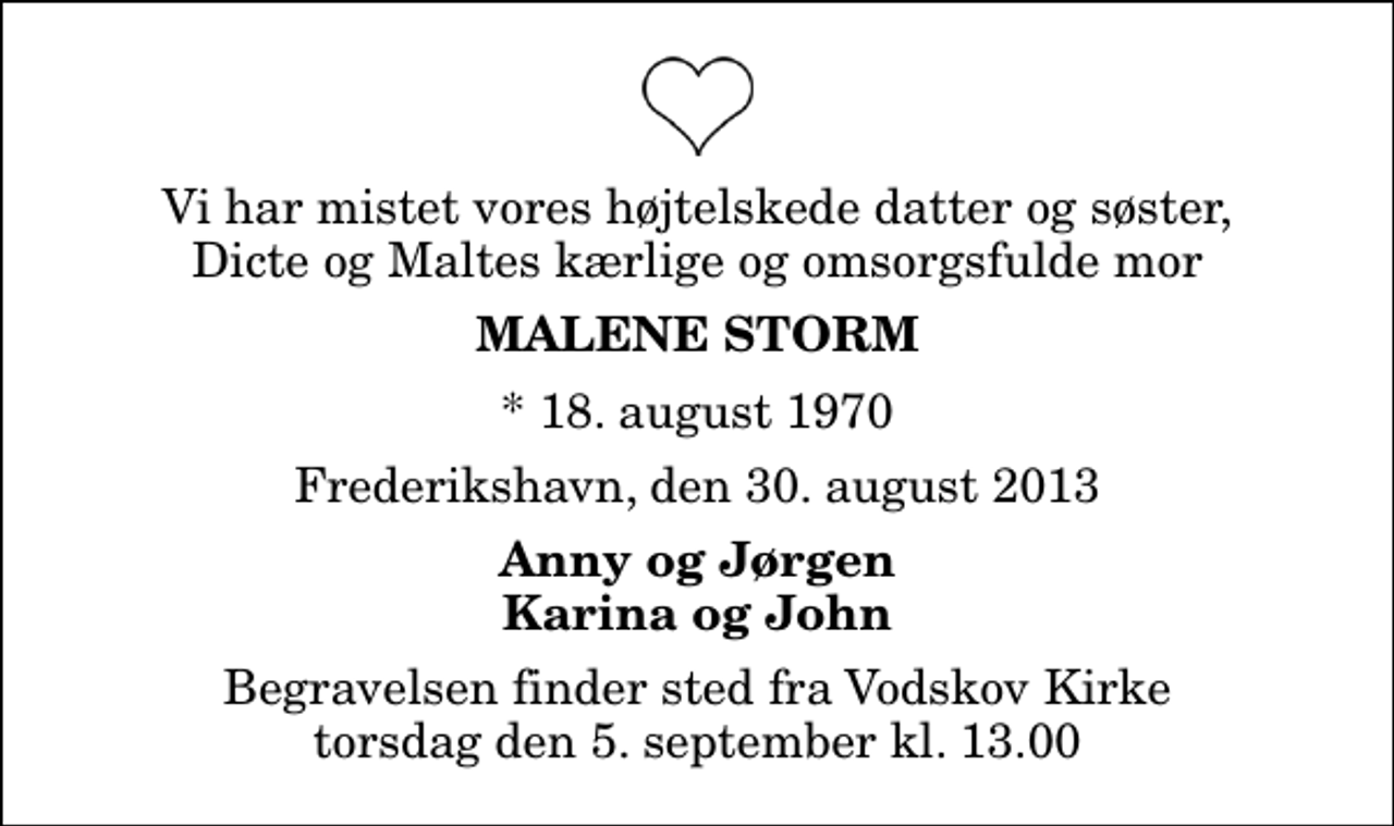 <p>Vi har mistet vores højtelskede datter og søster, Dicte og Maltes kærlige og omsorgsfulde mor<br />Malene Storm<br />* 18. august 1970<br />Frederikshavn, den 30. august 2013<br />Anny og Jørgen Karina og John<br />Begravelsen finder sted fra Vodskov Kirke torsdag den 5. september kl. 13.00</p>