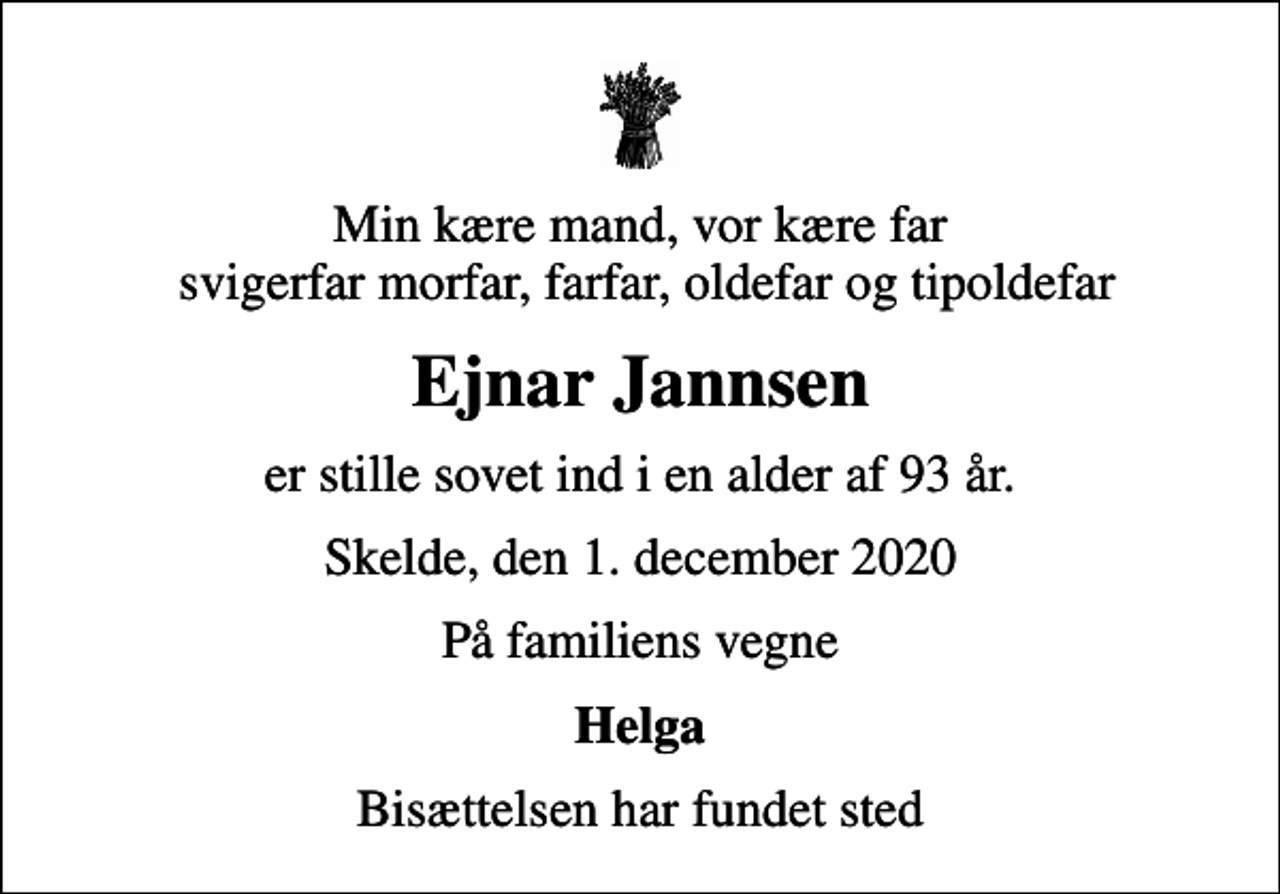 <p>Min kære mand, vor kære far svigerfar morfar, farfar, oldefar og tipoldefar<br />Ejnar Jannsen<br />er stille sovet ind i en alder af 93 år.<br />Skelde, den 1. december 2020<br />På familiens vegne<br />Helga<br />Bisættelsen har fundet sted</p>