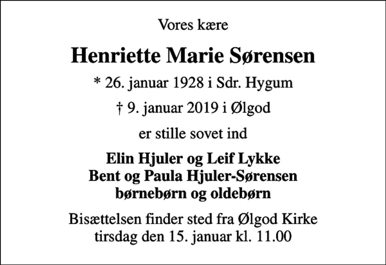 <p>Vores kære<br />Henriette Marie Sørensen<br />* 26. januar 1928 i Sdr. Hygum<br />9. januar 2019 i Ølgod<br />er stille sovet ind<br />Elin Hjuler og Leif Lykke Bent og Paula Hjuler-Sørensen børnebørn og oldebørn<br />Bisættelsen finder sted fra Ølgod Kirke tirsdag den 15. januar kl. 11.00</p>