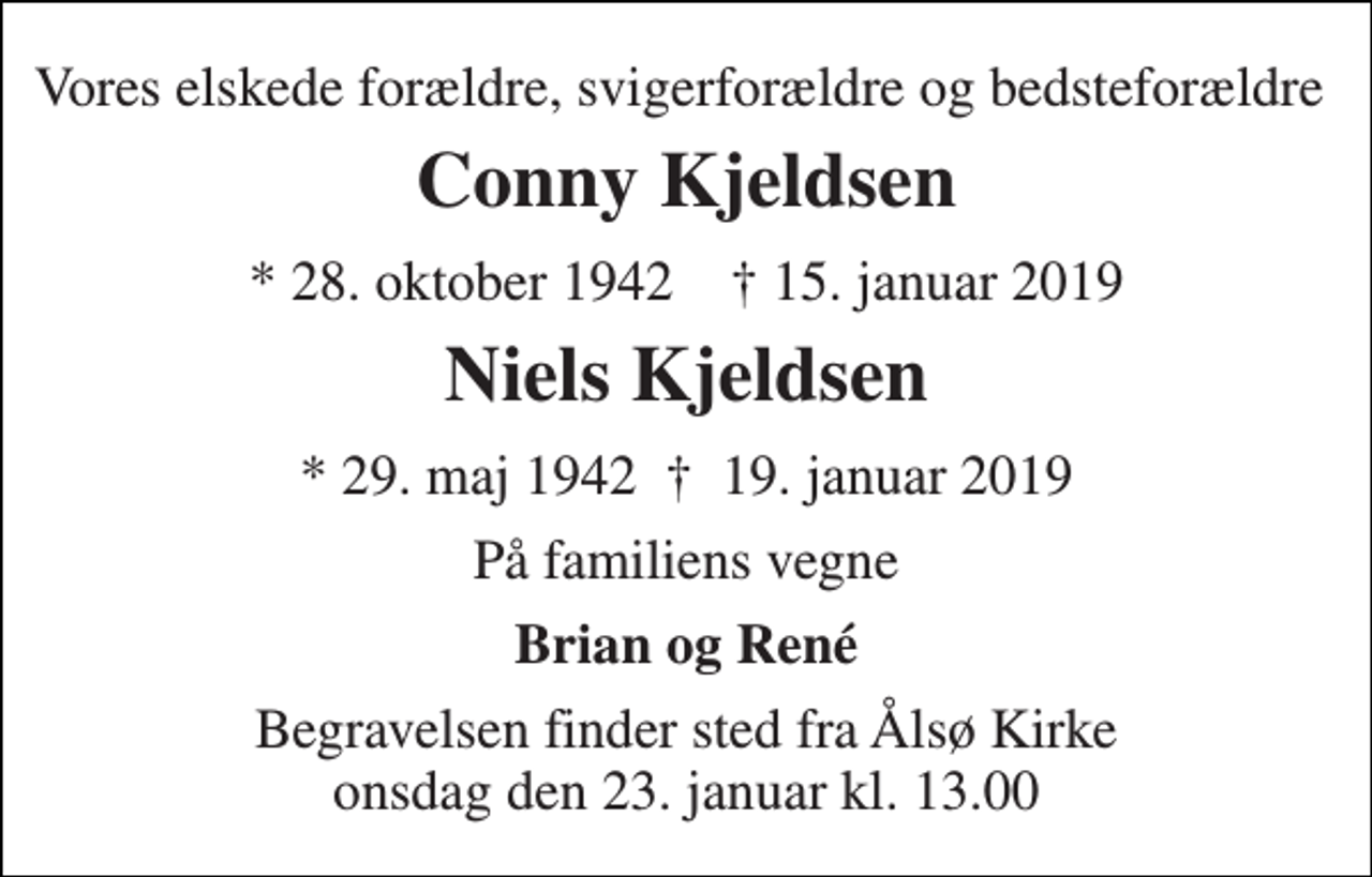 <p>Vores elskede forældre, svigerforældre og bedsteforældre<br />Conny Kjeldsen<br />* 28. oktober 1942 † 15. januar 2019<br />Niels Kjeldsen<br />* 29. maj 1942 † 19. januar 2019<br />På familiens vegne<br />Brian og René<br />Begravelsen finder sted fra Ålsø Kirke onsdag den 23. januar kl. 13.00</p>
