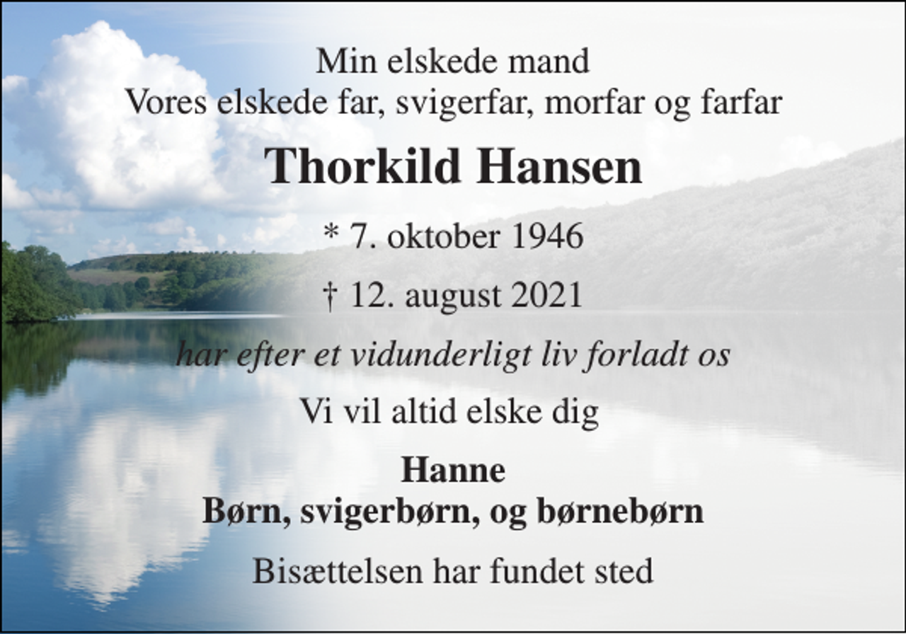 <p>Min elskede mand Vores elskede far, svigerfar, morfar og farfar<br />Thorkild Hansen​<br />*​ 7. oktober 1946<br />✝​ 12. august 2021​<br />har efter et vidunderligt liv forladt os<br />Vi vil altid elske dig<br />Hanne Børn, svigerbørn, og børnebørn<br />Bisættelsen​ har fundet sted</p>