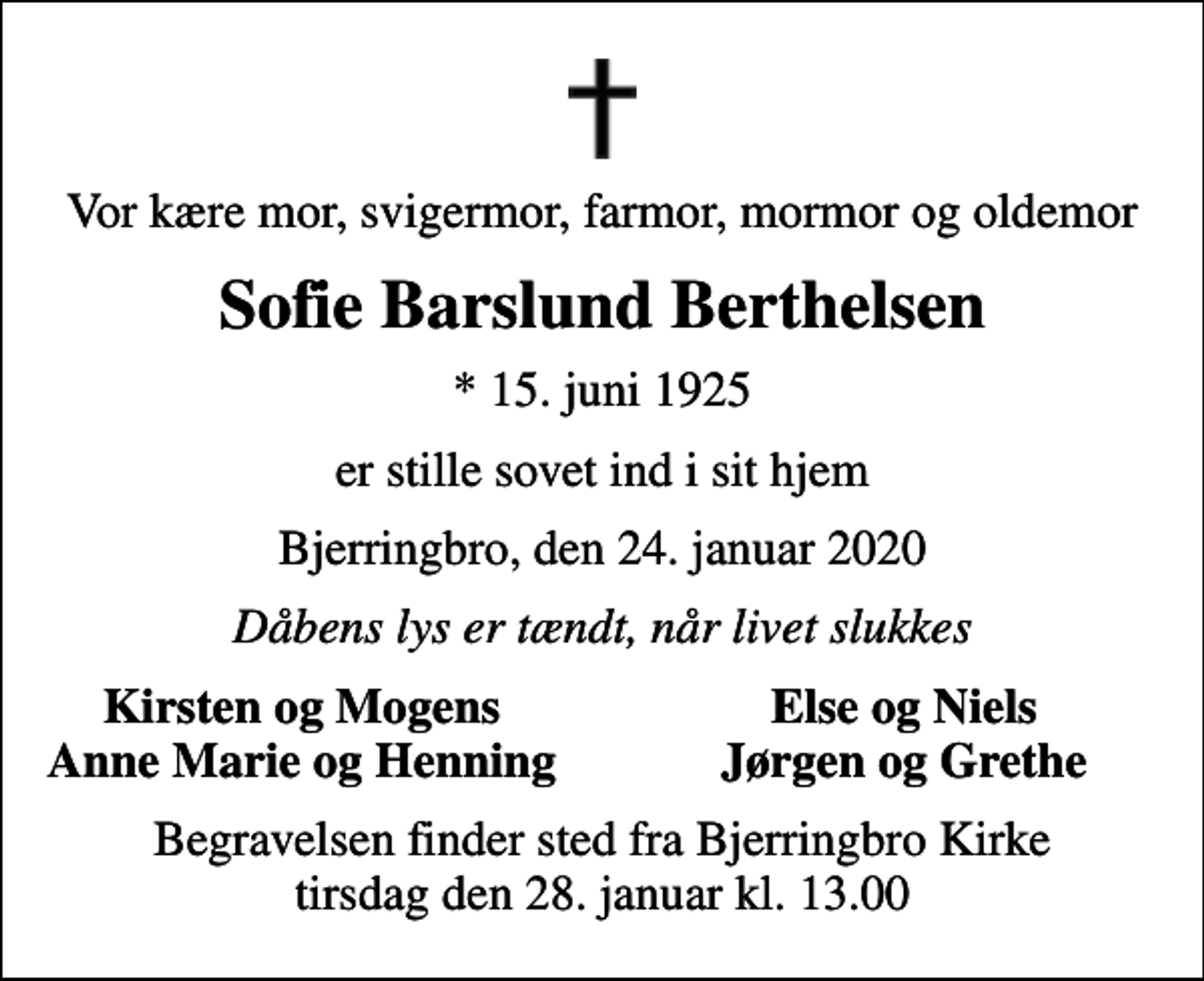 <p>Vor kære mor, svigermor, farmor, mormor og oldemor<br />Sofie Barslund Berthelsen<br />* 15. juni 1925<br />er stille sovet ind i sit hjem<br />Bjerringbro, den 24. januar 2020<br />Dåbens lys er tændt, når livet slukkes<br />Kirsten og Mogens<br />Else og Niels<br />Anne Marie og Henning<br />Jørgen og Grethe<br />Begravelsen finder sted fra Bjerringbro Kirke tirsdag den 28. januar kl. 13.00</p>