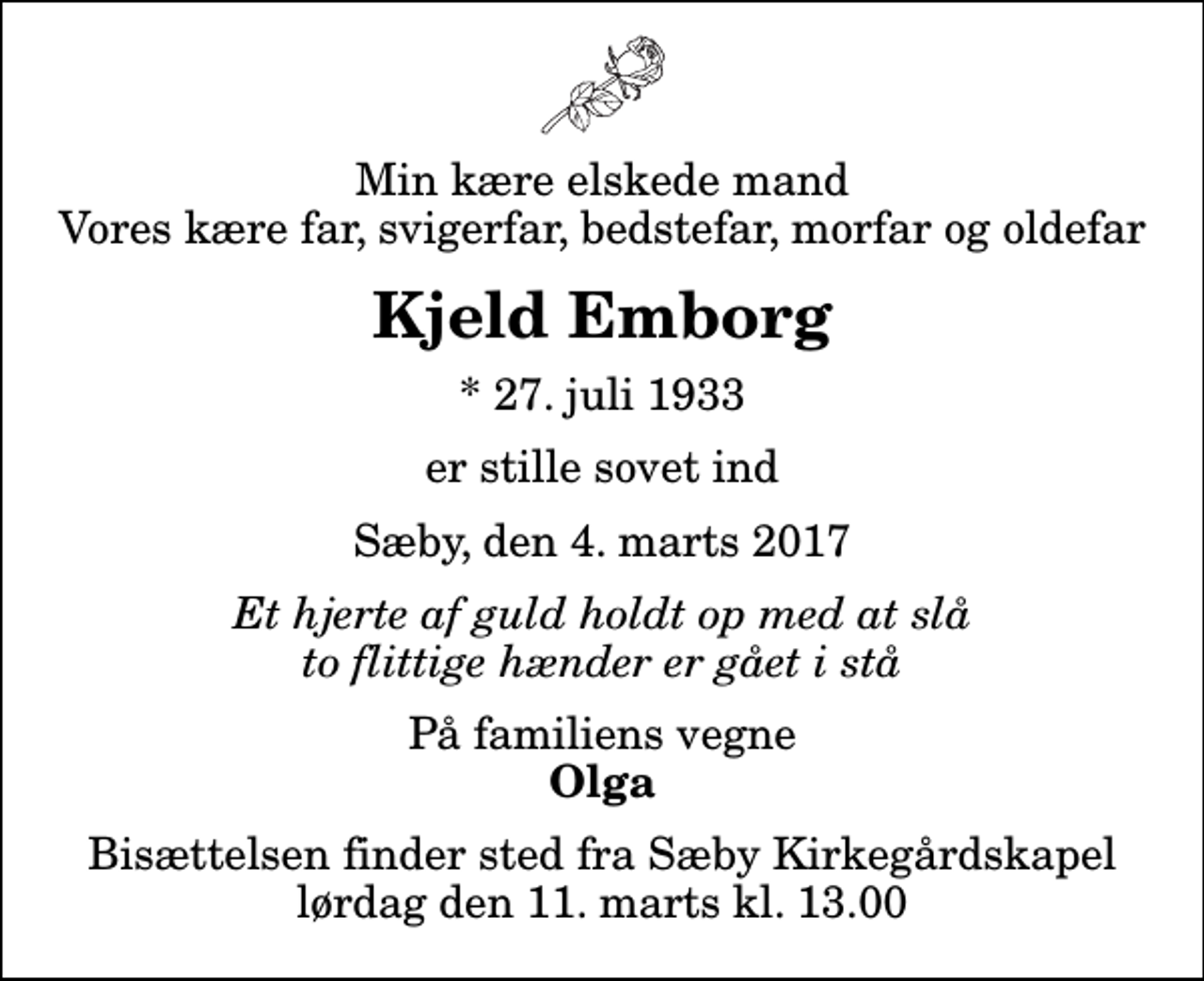 <p>Min kære elskede mand Vores kære far, svigerfar, bedstefar, morfar og oldefar<br />Kjeld Emborg<br />* 27. juli 1933<br />er stille sovet ind<br />Sæby, den 4. marts 2017<br />Et hjerte af guld holdt op med at slå to flittige hænder er gået i stå<br />På familiens vegne<br />Olga<br />Bisættelsen finder sted fra Sæby Kirkegårdskapel lørdag den 11. marts kl. 13.00</p>