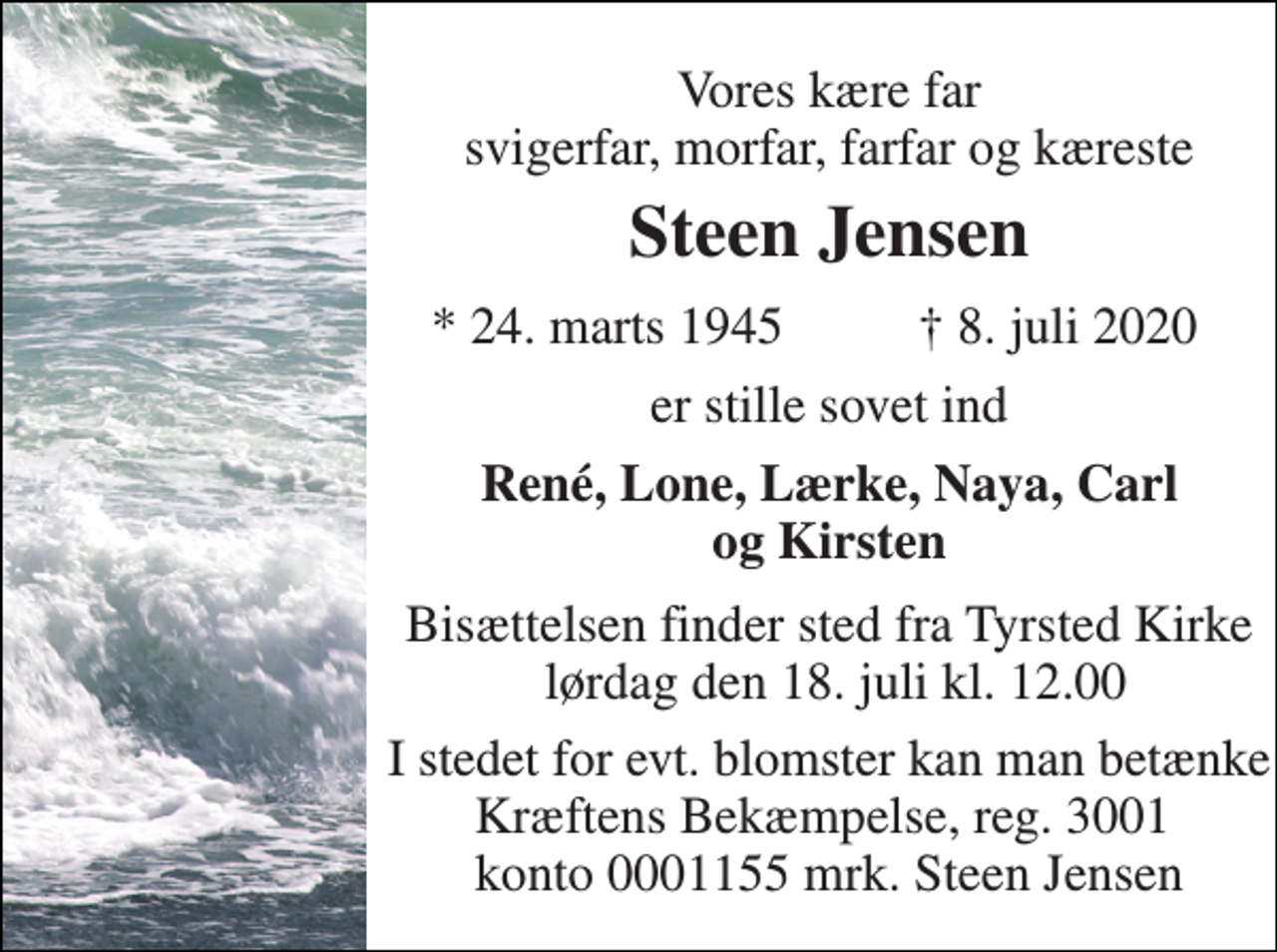 <p>Vores kære far svigerfar, morfar, farfar og kæreste<br />Steen Jensen​<br />* 24. marts 1945<br />† 8. juli 2020<br />er stille sovet ind<br />René, Lone, Lærke, Naya, Carl og Kirsten<br />Bisættelsen​ finder sted fra Tyrsted Kirke lørdag den 18. juli​ kl. 12.00<br />I stedet for evt. blomster kan man betænke Kræftens Bekæmpelse, reg. 3001 konto 0001155 mrk. Steen Jensen</p>