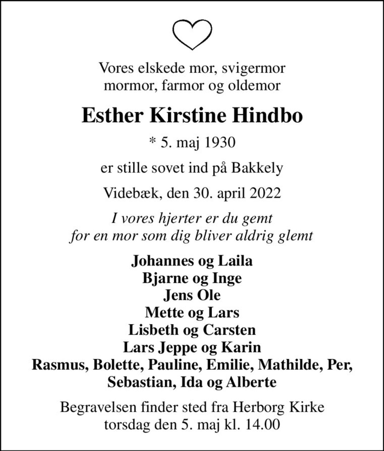 Vores elskede mor, svigermor mormor, farmor og oldemor
Esther Kirstine Hindbo
* 5. maj 1930
er stille sovet ind på Bakkely
Videbæk, den 30. april 2022
I vores hjerter er du gemt for en mor som dig bliver aldrig glemt
Johannes og Laila Bjarne og Inge Jens Ole Mette og Lars Lisbeth og Carsten Lars Jeppe og Karin Rasmus, Bolette, Pauline, Emilie, Mathilde, Per, Sebastian, Ida og Alberte
Begravelsen finder sted fra Herborg Kirke torsdag den 5. maj kl. 14.00