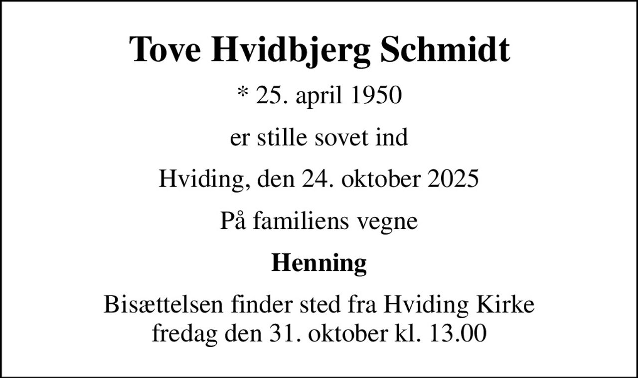 Tove Hvidbjerg Schmidt
* 25. april 1950
er stille sovet ind
Hviding, den 24. oktober 2025
På familiens vegne
Henning
Bisættelsen finder sted fra Hviding Kirke  fredag den 31. oktober kl. 13.00