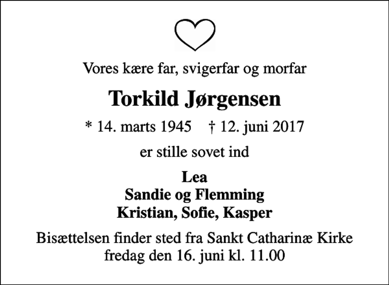 <p>Vores kære far, svigerfar og morfar<br />Torkild Jørgensen<br />* 14. marts 1945 ✝ 12. juni 2017<br />er stille sovet ind<br />Lea Sandie og Flemming Kristian, Sofie, Kasper<br />Bisættelsen finder sted fra Sankt Catharinæ Kirke fredag den 16. juni kl. 11.00</p>