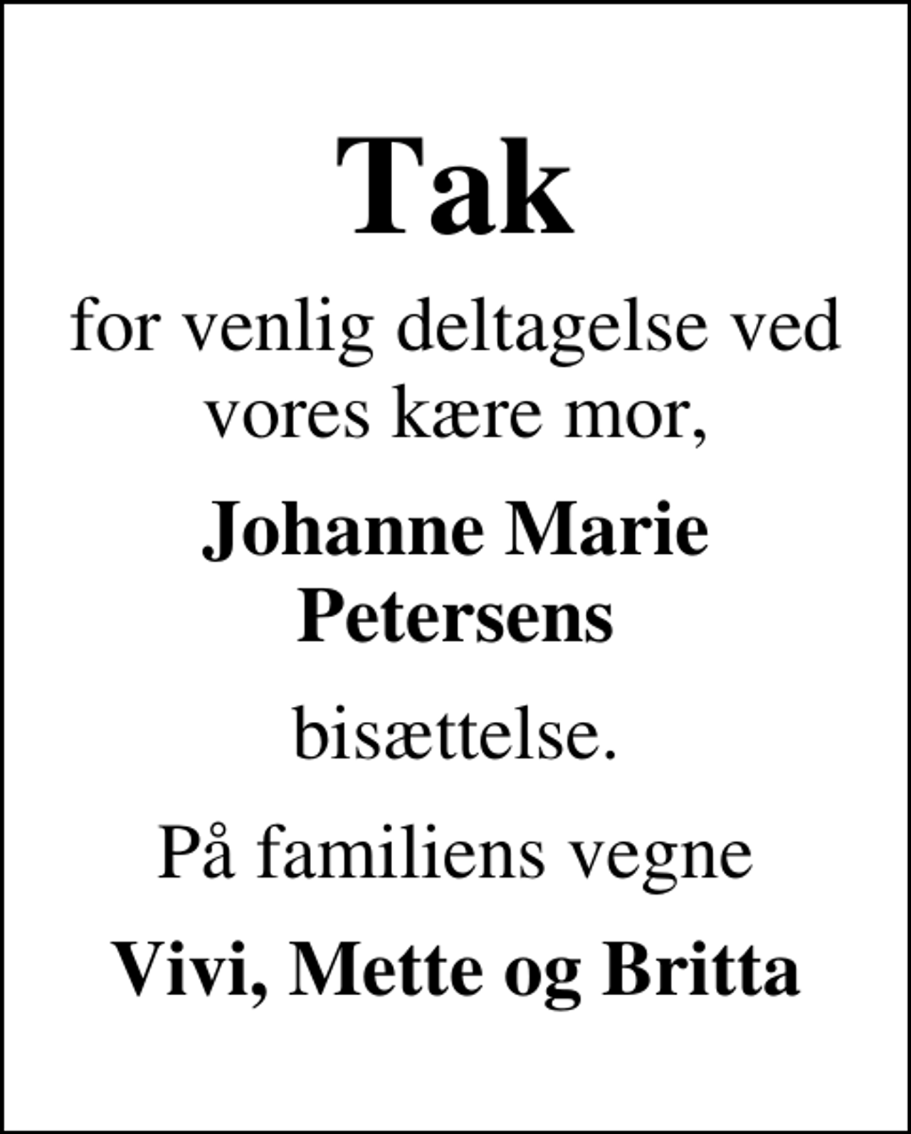 <p>Tak<br />for venlig deltagelse ved vores kære mor,<br />Johanne Marie Petersens<br />bisættelse.<br />På familiens vegne<br />Vivi, Mette og Britta</p>