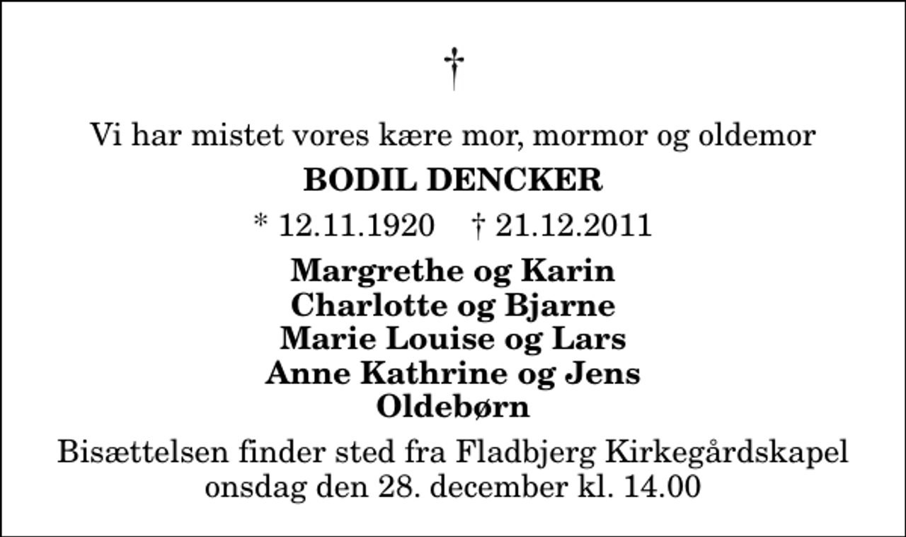 <p>Vi har mistet vores kære mor, mormor og oldemor<br />Bodil Dencker<br />* 12.11.1920 ✝ 21.12.2011<br />Margrethe og Karin Charlotte og Bjarne Marie Louise og Lars Anne Kathrine og Jens Oldebørn<br />Bisættelsen finder sted fra Fladbjerg Kirkegårdskapel onsdag den 28. december kl. 14.00</p>