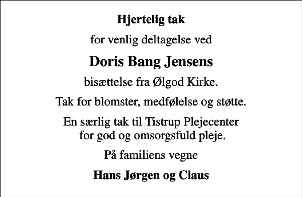 <p>Hjertelig tak<br />for venlig deltagelse ved<br />Doris Bang Jensens<br />bisættelse fra Ølgod Kirke.<br />Tak for blomster, medfølelse og støtte.<br />En særlig tak til Tistrup Plejecenter for god og omsorgsfuld pleje.<br />På familiens vegne<br />Hans Jørgen og Claus</p>