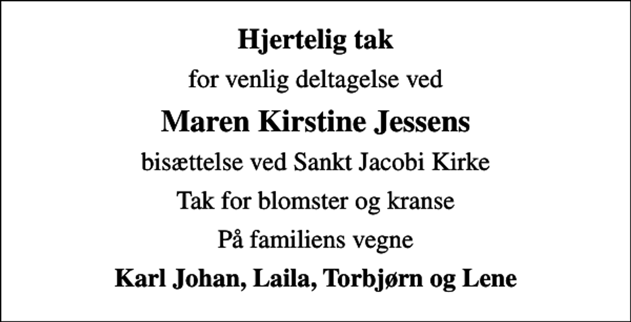 <p>Hjertelig tak<br />for venlig deltagelse ved<br />Maren Kirstine Jessens<br />bisættelse ved Sankt Jacobi Kirke<br />Tak for blomster og kranse<br />På familiens vegne<br />Karl Johan, Laila, Torbjørn og Lene</p>
