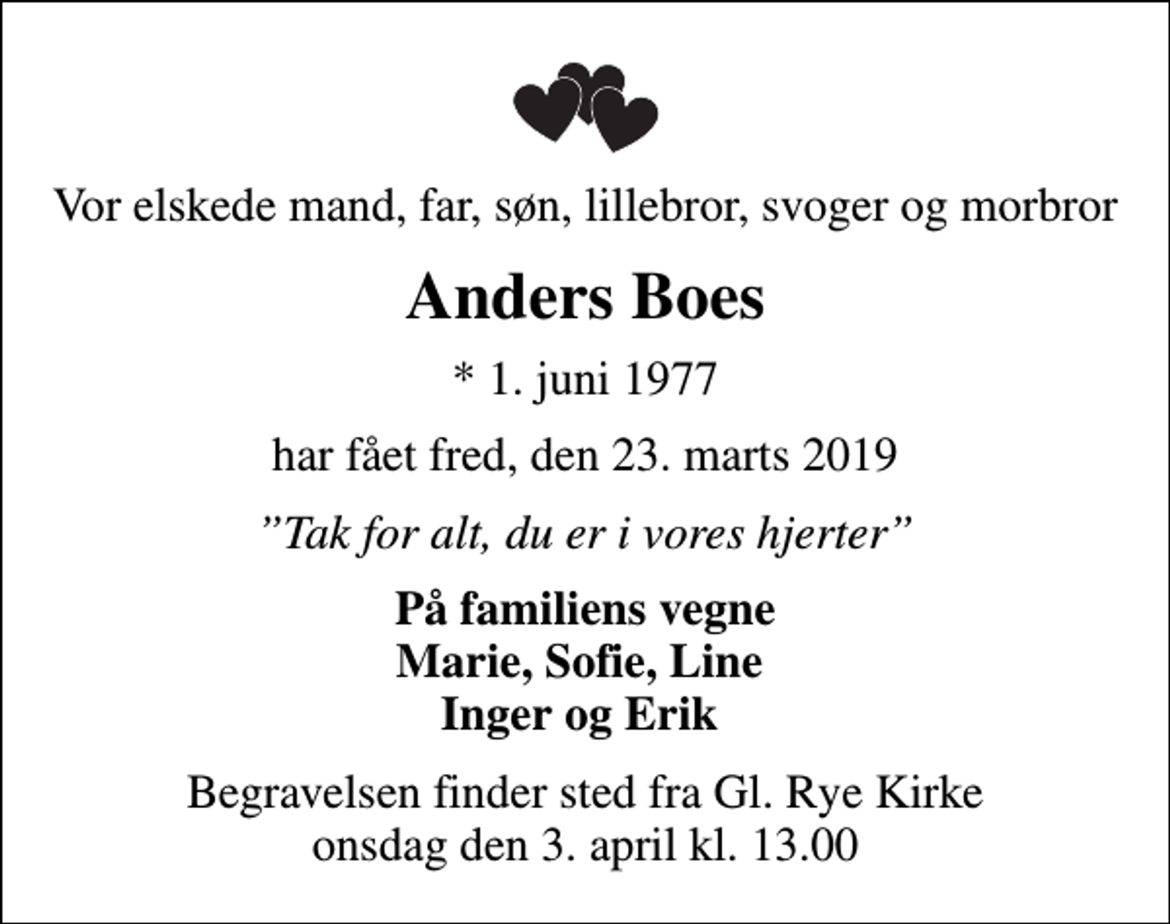 <p>Vor elskede mand, far, søn, lillebror, svoger og morbror<br />Anders Boes<br />* 1. juni 1977<br />har fået fred, den 23. marts 2019<br />Tak for alt, du er i vores hjerter<br />På familiens vegne Marie, Sofie, Line Inger og Erik<br />Begravelsen finder sted fra Gl. Rye Kirke onsdag den 3. april kl. 13.00</p>
