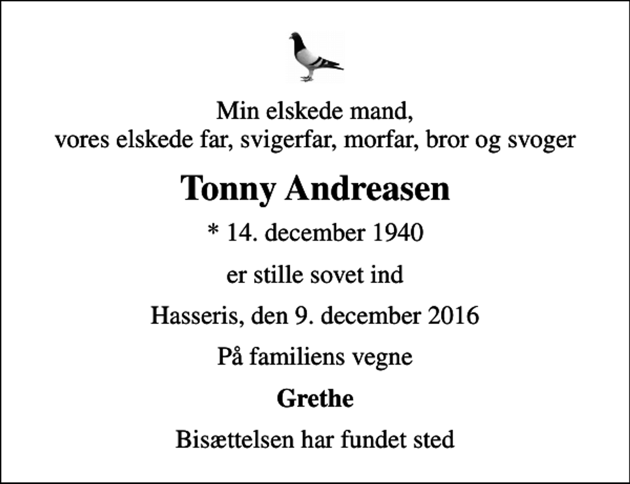 <p>Min elskede mand, vores elskede far, svigerfar, morfar, bror og svoger<br />Tonny Andreasen<br />* 14. december 1940<br />er stille sovet ind<br />Hasseris, den 9. december 2016<br />På familiens vegne<br />Grethe<br />Bisættelsen har fundet sted</p>
