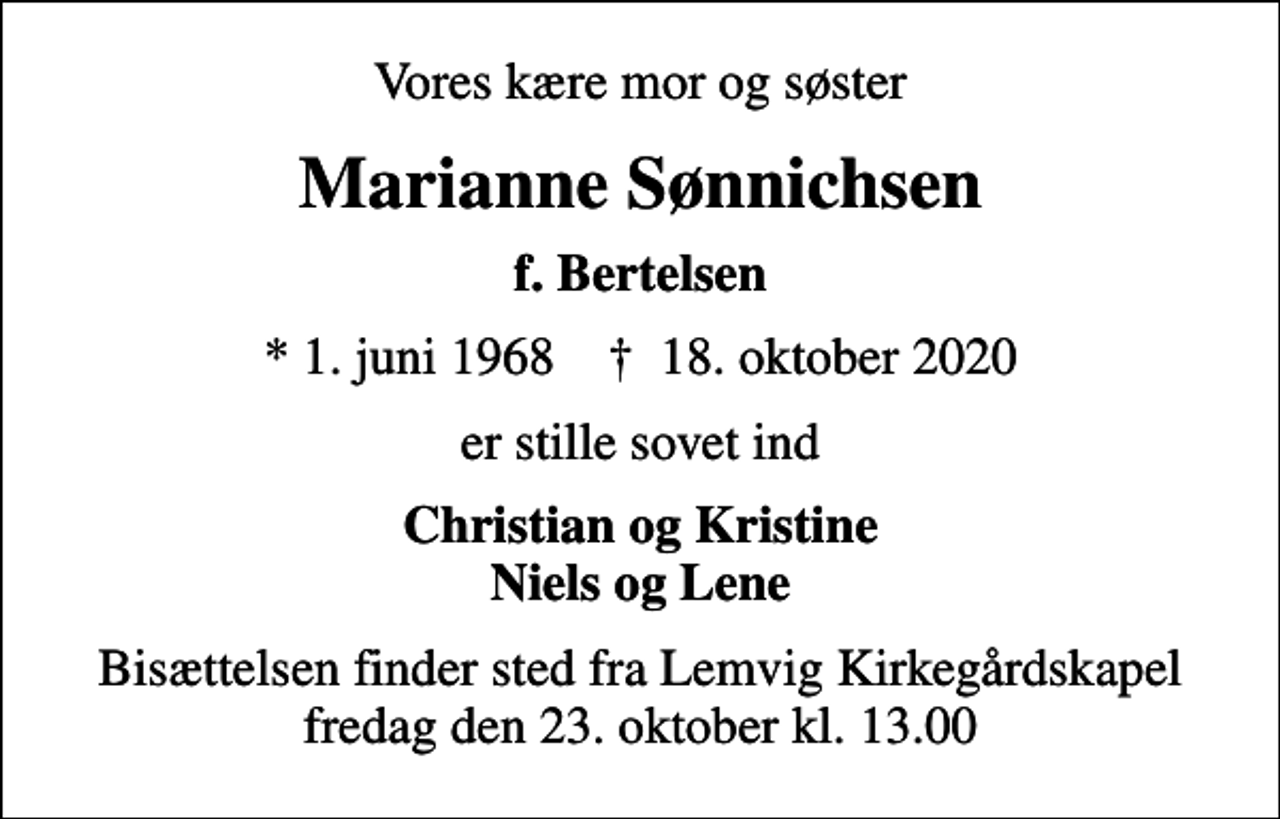 <p>Vores kære mor og søster<br />Marianne Sønnichsen<br />f. Bertelsen<br />* 1. juni 1968 ✝ 18. oktober 2020<br />er stille sovet ind<br />Christian og Kristine Niels og Lene<br />Bisættelsen finder sted fra Lemvig Kirkegårdskapel fredag den 23. oktober kl. 13.00</p>