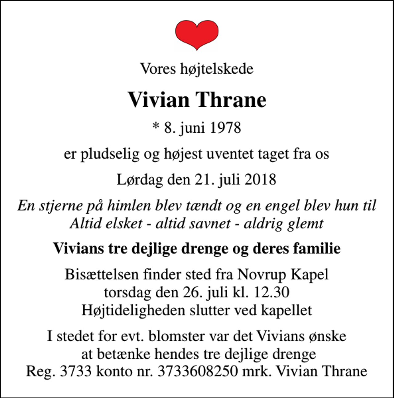 <p>Vores højtelskede<br />Vivian Thrane<br />* 8. juni 1978<br />er pludselig og højest uventet taget fra os<br />Lørdag den 21. juli 2018<br />En stjerne på himlen blev tændt og en engel blev hun til Altid elsket - altid savnet - aldrig glemt<br />Vivians tre dejlige drenge og deres familie<br />Bisættelsen finder sted fra Novrup Kapel torsdag den 26. juli kl. 12.30 Højtideligheden slutter ved kapellet<br />I stedet for evt. blomster var det Vivians ønske at betænke hendes tre dejlige drenge Reg. 3733 konto nr. 3733608250 mrk. Vivian Thrane</p>
