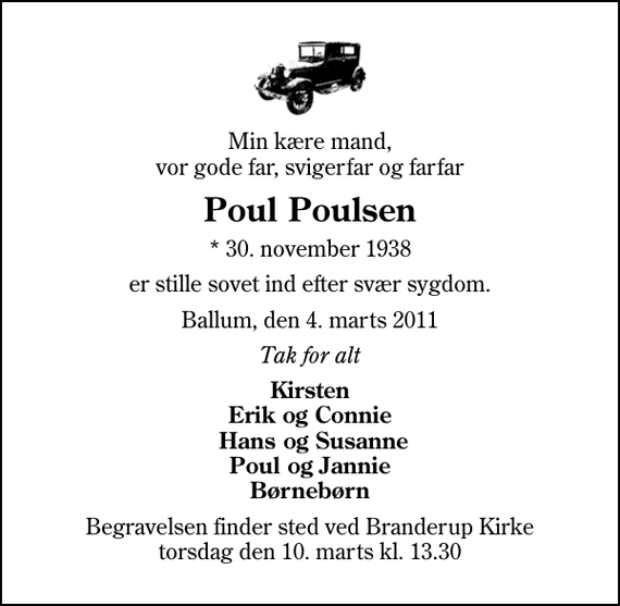 <p>Min kære mand, vor gode far, svigerfar og farfar<br />Poul Poulsen<br />* 30. november 1938<br />er stille sovet ind efter svær sygdom.<br />Ballum, den 4. marts 2011<br />Tak for alt<br />Kirsten Erik og Connie Hans og Susanne Poul og Jannie Børnebørn<br />Begravelsen finder sted ved Branderup Kirke torsdag den 10. marts kl. 13.30</p>