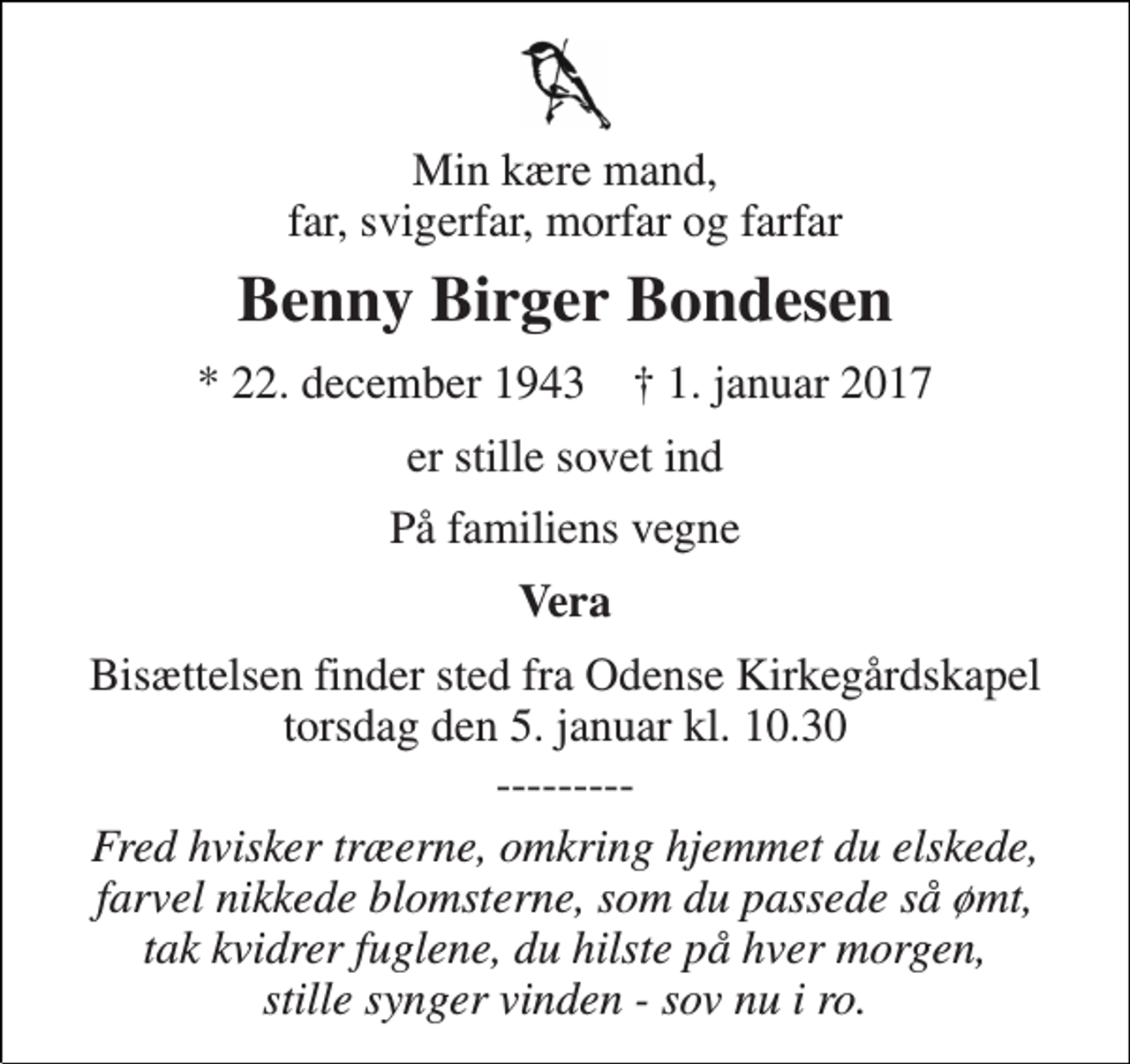 <p>Min kære mand, far, svigerfar, morfar og farfar<br />Benny Birger Bondesen<br />* 22. december 1943 † 1. januar 2017<br />er stille sovet ind<br />På familiens vegne<br />Vera<br />Bisættelsen finder sted fra Odense Kirkegårdskapel torsdag den 5. januar kl. 10.30<br />---------<br />Fred hvisker træerne, omkring hjemmet du elskede, farvel nikkede blomsterne, som du passede så ømt, tak kvidrer fuglene, du hilste på hver morgen, stille synger vinden - sov nu i ro.</p>