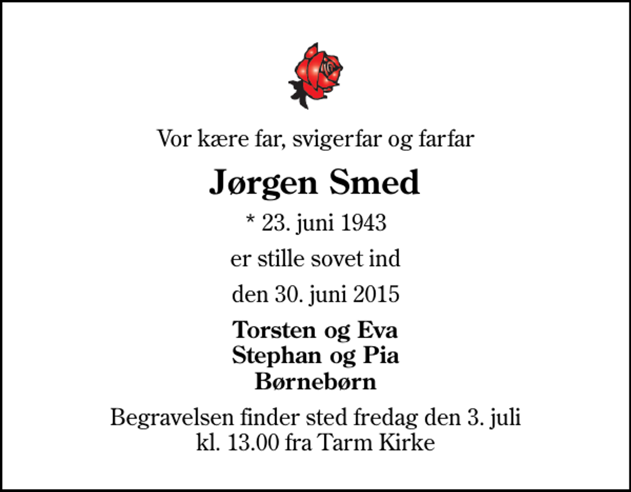 <p>Vor kære far, svigerfar og farfar<br />Jørgen Smed<br />* 23. juni 1943<br />er stille sovet ind<br />den 30. juni 2015<br />Torsten og Eva Stephan og Pia Børnebørn<br />Begravelsen finder sted fredag den 3. juli kl. 13.00 fra Tarm Kirke</p>