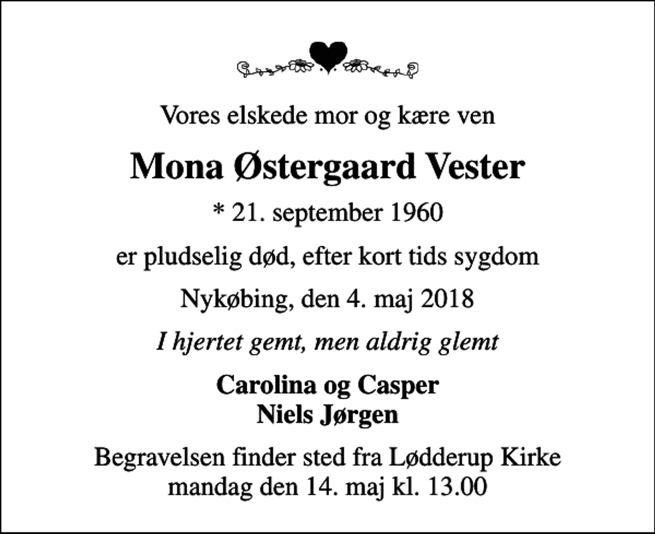 <p>Vores elskede mor og kære ven<br />Mona Østergaard Vester<br />* 21. september 1960<br />er pludselig død, efter kort tids sygdom<br />Nykøbing, den 4. maj 2018<br />I hjertet gemt, men aldrig glemt<br />Carolina og Casper Niels Jørgen<br />Begravelsen finder sted fra Lødderup Kirke mandag den 14. maj kl. 13.00</p>