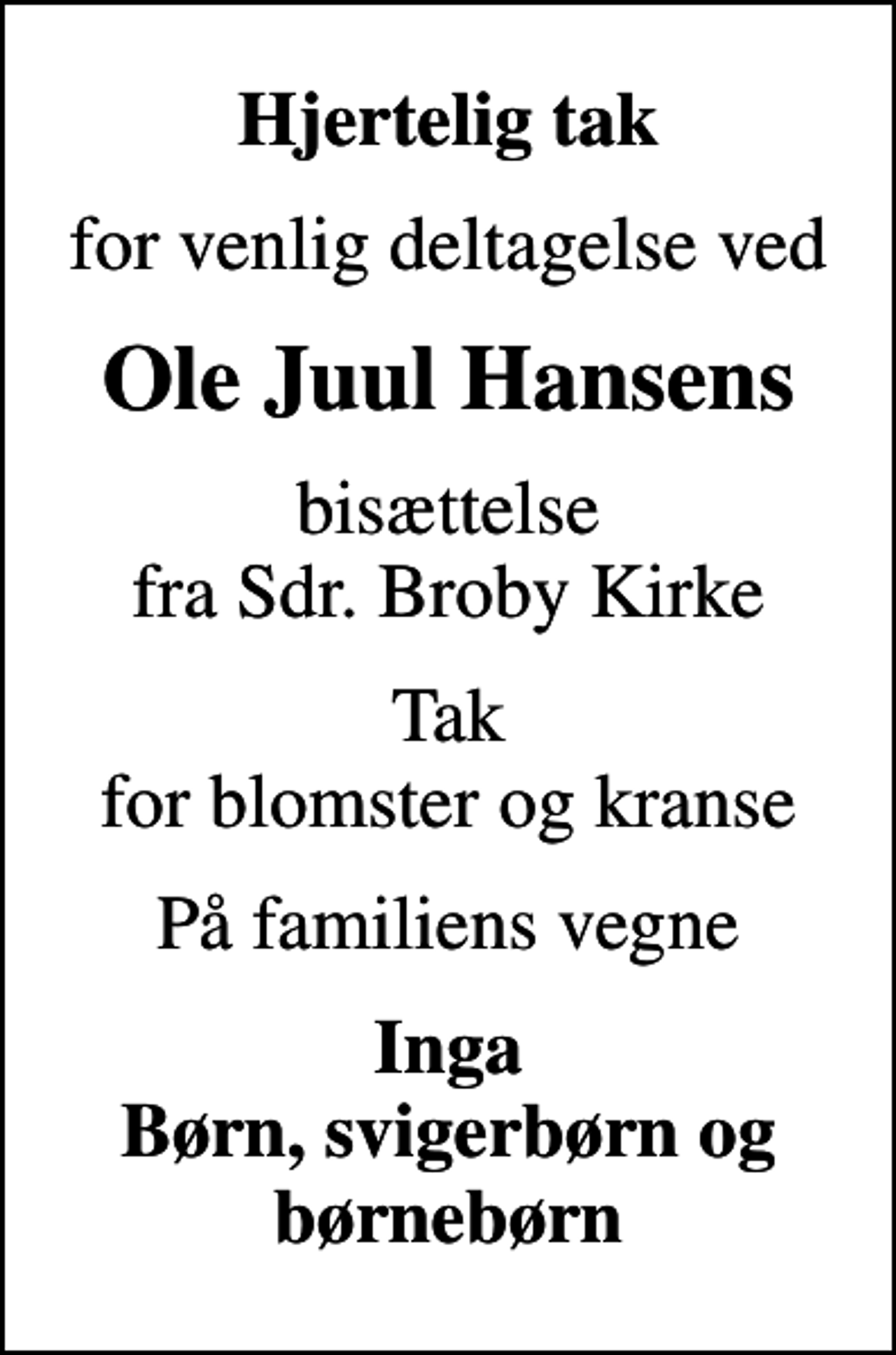 <p>Hjertelig tak<br />for venlig deltagelse ved<br />Ole Juul Hansens<br />bisættelse fra Sdr. Broby Kirke<br />Tak for blomster og kranse<br />På familiens vegne<br />Inga Børn, svigerbørn og børnebørn</p>