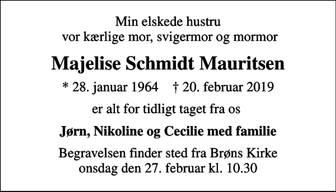 <p>Min elskede hustru vor kærlige mor, svigermor og mormor<br />Majelise Schmidt Mauritsen<br />* 28. januar 1964 ✝ 20. februar 2019<br />er alt for tidligt taget fra os<br />Jørn, Nikoline og Cecilie med familie<br />Begravelsen finder sted fra Brøns Kirke onsdag den 27. februar kl. 10.30</p>