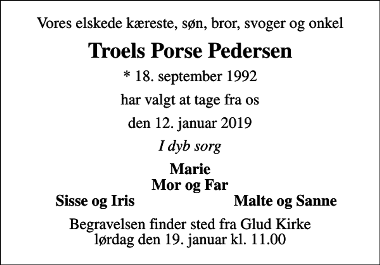 <p>Vores elskede kæreste, søn, bror, svoger og onkel<br />Troels Porse Pedersen<br />* 18. september 1992<br />har valgt at tage fra os<br />den 12. januar 2019<br />I dyb sorg<br />Marie Mor og Far<br />Sisse og Iris<br />Malte og Sanne<br />Begravelsen finder sted fra Glud Kirke lørdag den 19. januar kl. 11.00</p>