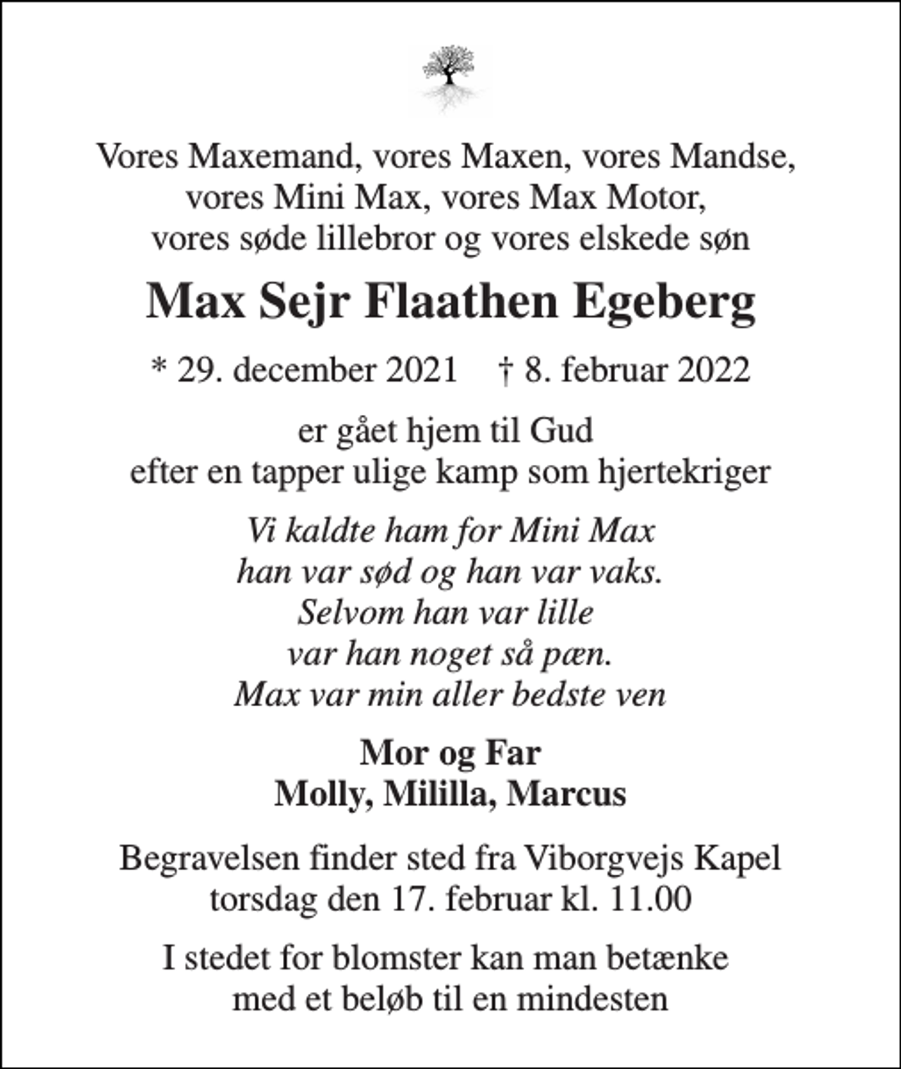 <p>Vores Maxemand, vores Maxen, vores Mandse, vores Mini Max, vores Max Motor, vores søde lillebror og vores elskede søn<br />Max Sejr Flaathen Egeberg<br />*​ 29. december 2021​ †​ 8. februar 2022<br />er gået hjem til Gud efter en tapper ulige kamp som hjertekriger<br />Vi kaldte ham for Mini Max han var sød og han var vaks. Selvom han var lille var han noget så pæn. Max var min aller bedste ven<br />Mor og Far Molly, Mililla, Marcus<br />Begravelsen​ finder sted fra Viborgvejs Kapel​ torsdag den 17. februar​ kl. 11.00<br />I stedet for blomster kan man betænke med et beløb til en mindesten</p>