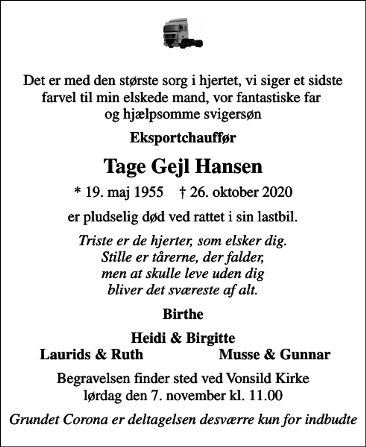 <p>Det er med den største sorg i hjertet, vi siger et sidste farvel til min elskede mand, vor fantastiske far og hjælpsomme svigersøn<br />Eksportchauffør<br />Tage Gejl Hansen<br />* 19. maj 1955 ✝ 26. oktober 2020<br />er pludselig død ved rattet i sin lastbil.<br />Triste er de hjerter, som elsker dig. Stille er tårerne, der falder, men at skulle leve uden dig bliver det sværeste af alt.<br />Birthe<br />Heidi &amp; Birgitte<br />Laurids &amp; Ruth<br />Musse &amp; Gunnar<br />Begravelsen finder sted ved Vonsild Kirke lørdag den 7. november kl. 11.00<br />Grundet Corona er deltagelsen desværre kun for indbudte</p>